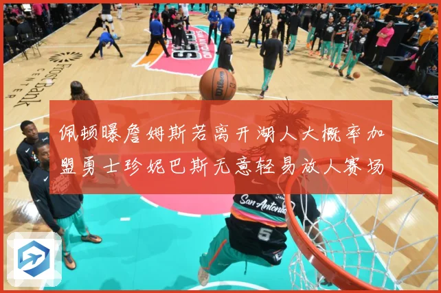 佩顿曝詹姆斯若离开湖人大概率加盟勇士珍妮巴斯无意轻易放人赛场复盘-深度解析
