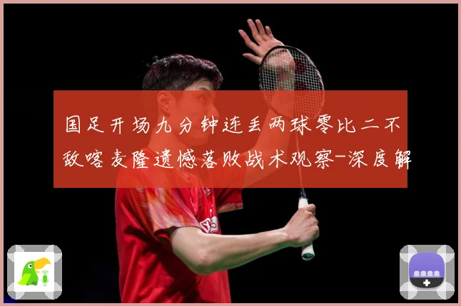 国足开场九分钟连丢两球零比二不敌喀麦隆遗憾落败战术观察-深度解析