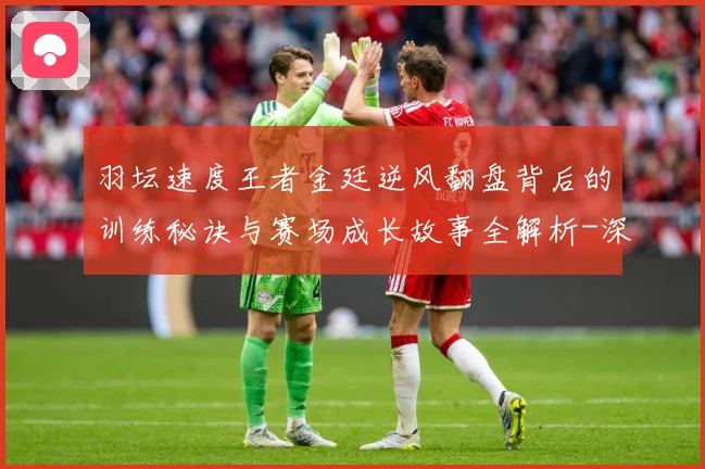 羽坛速度王者金廷逆风翻盘背后的训练秘诀与赛场成长故事全解析-深度解析