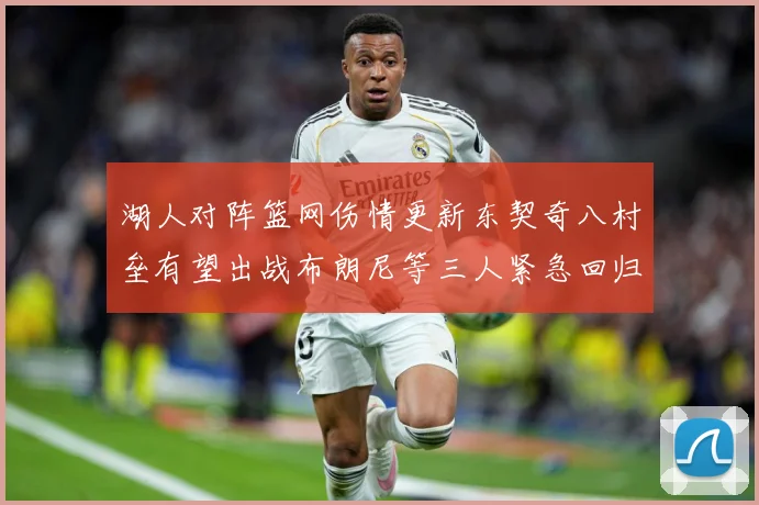 湖人对阵篮网伤情更新东契奇八村垒有望出战布朗尼等三人紧急回归赛场复盘-深度解析